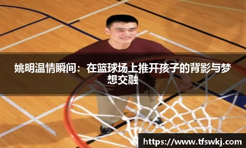 姚明温情瞬间：在篮球场上推开孩子的背影与梦想交融