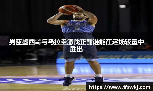 男篮墨西哥与乌拉圭激战正酣谁能在这场较量中胜出