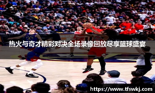热火与奇才精彩对决全场录像回放尽享篮球盛宴