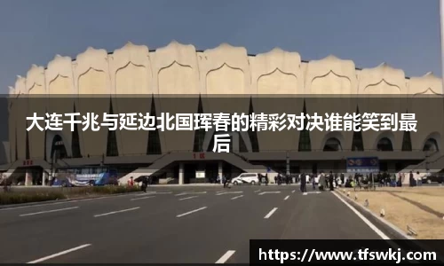 大连千兆与延边北国珲春的精彩对决谁能笑到最后