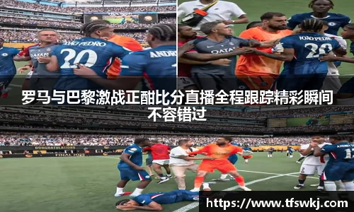 罗马与巴黎激战正酣比分直播全程跟踪精彩瞬间不容错过